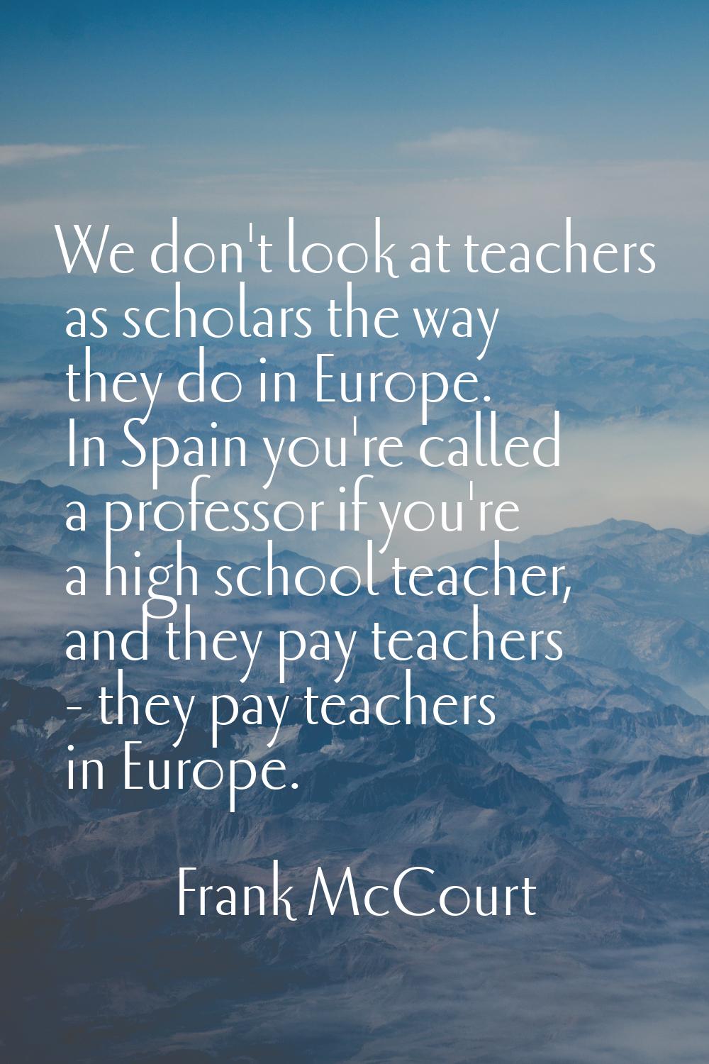 We don't look at teachers as scholars the way they do in Europe. In Spain you're called a professor