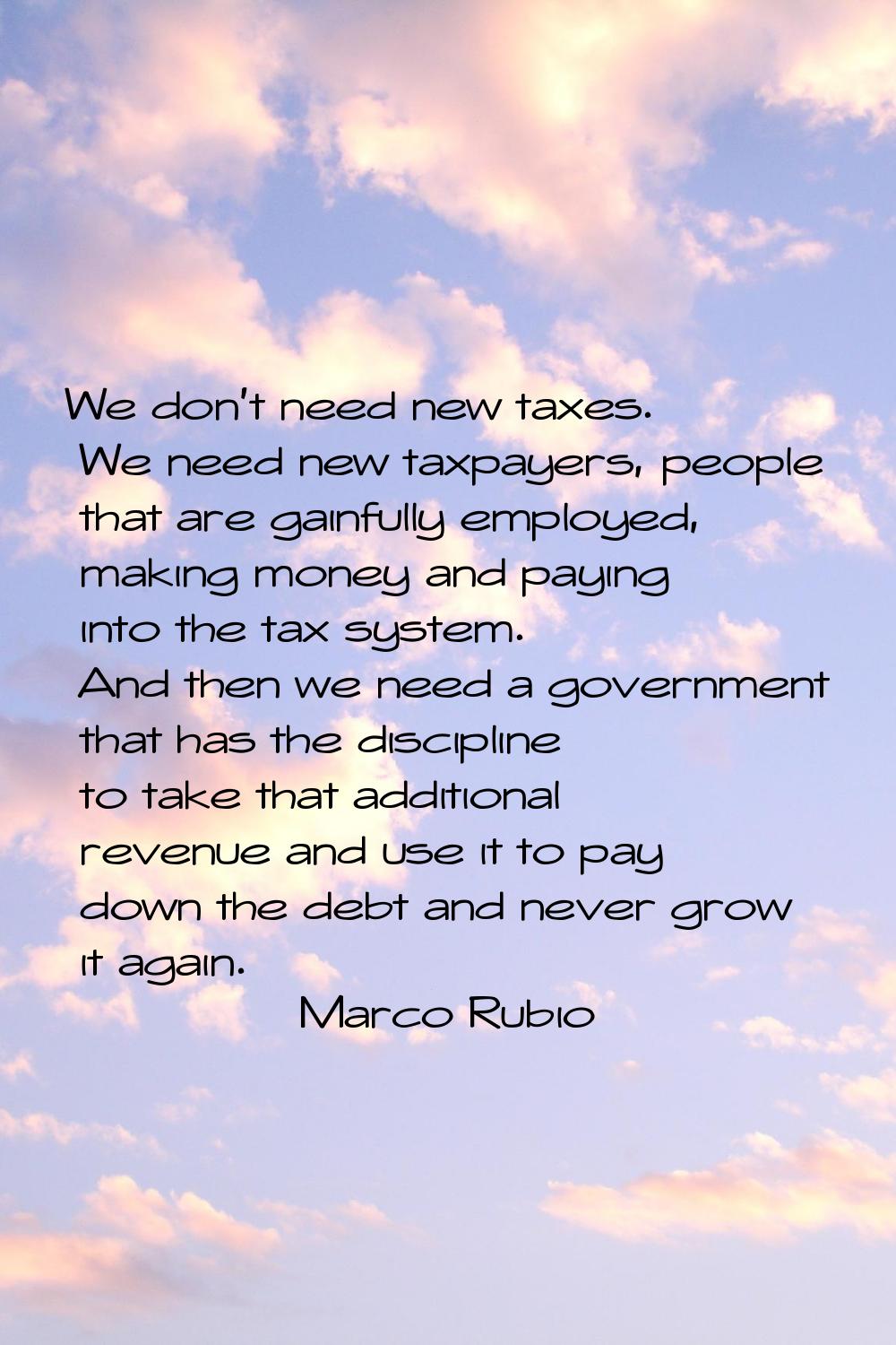 We don't need new taxes. We need new taxpayers, people that are gainfully employed, making money an