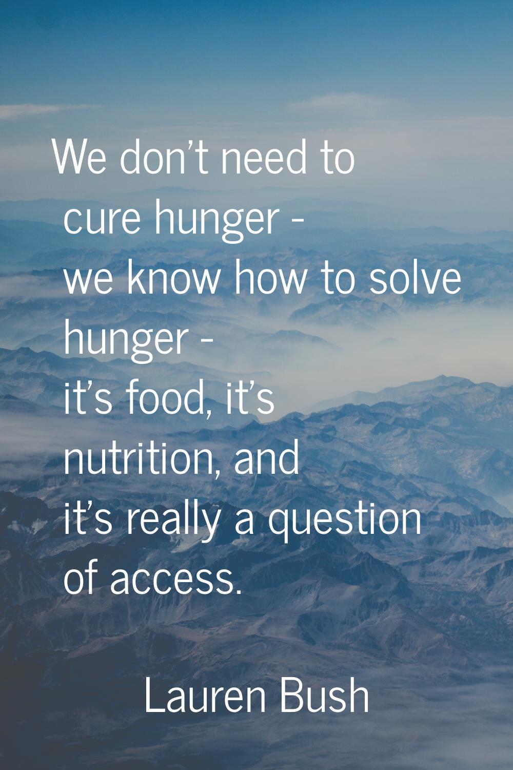 We don't need to cure hunger - we know how to solve hunger - it's food, it's nutrition, and it's re