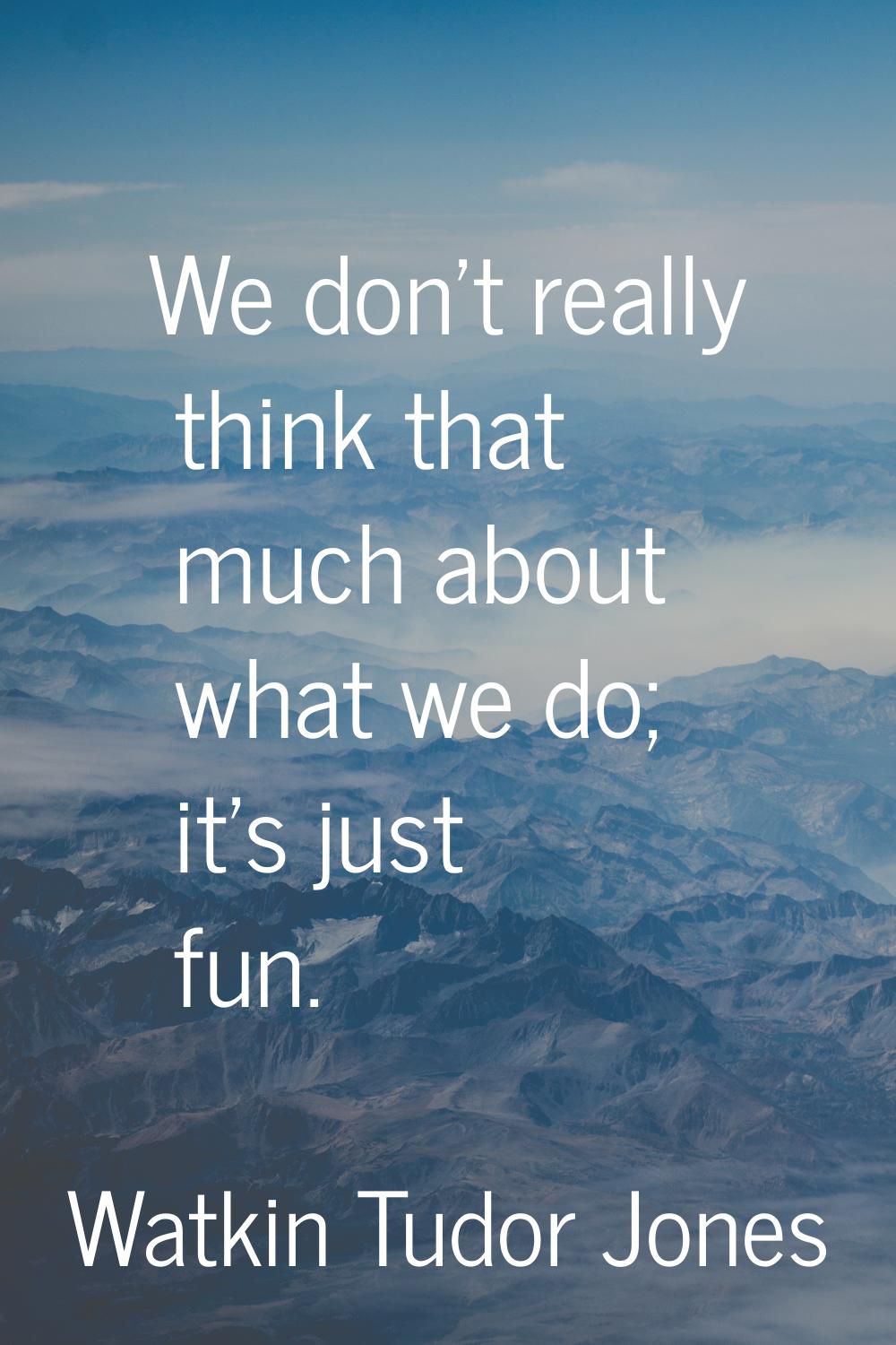 We don't really think that much about what we do; it's just fun.