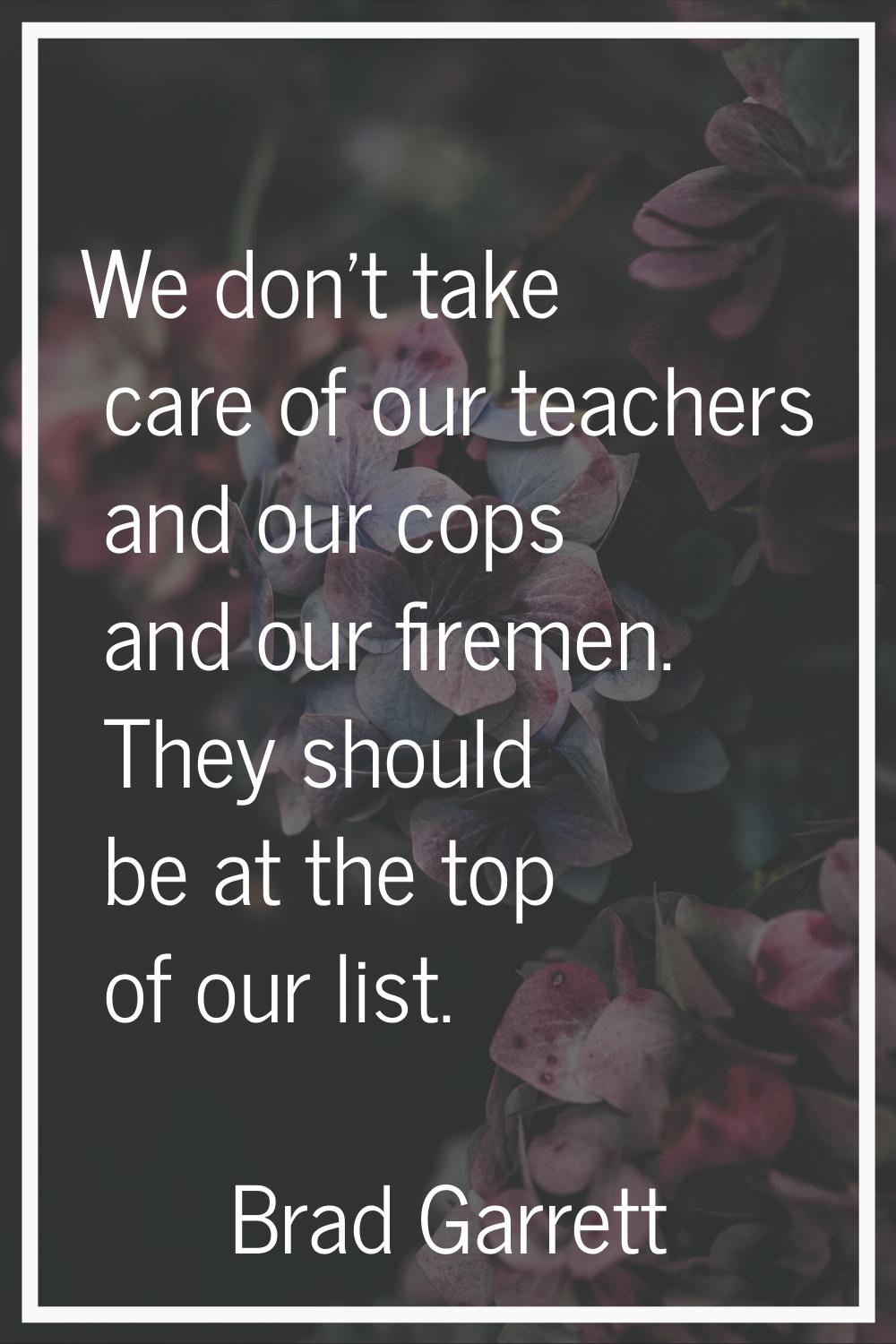 We don't take care of our teachers and our cops and our firemen. They should be at the top of our l
