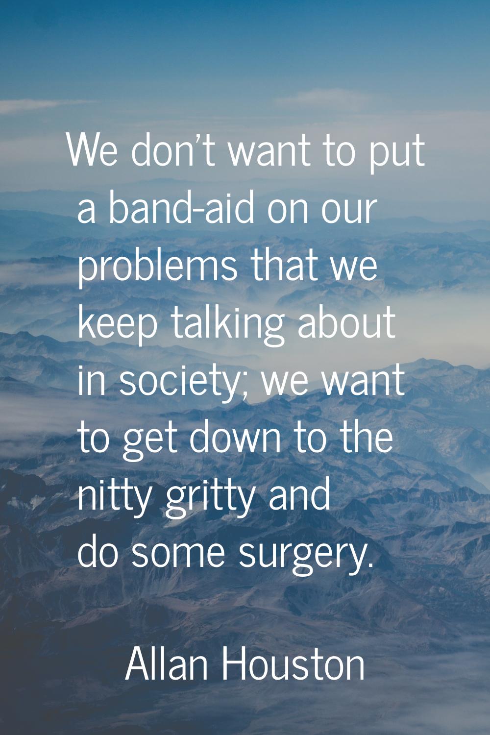 We don't want to put a band-aid on our problems that we keep talking about in society; we want to g