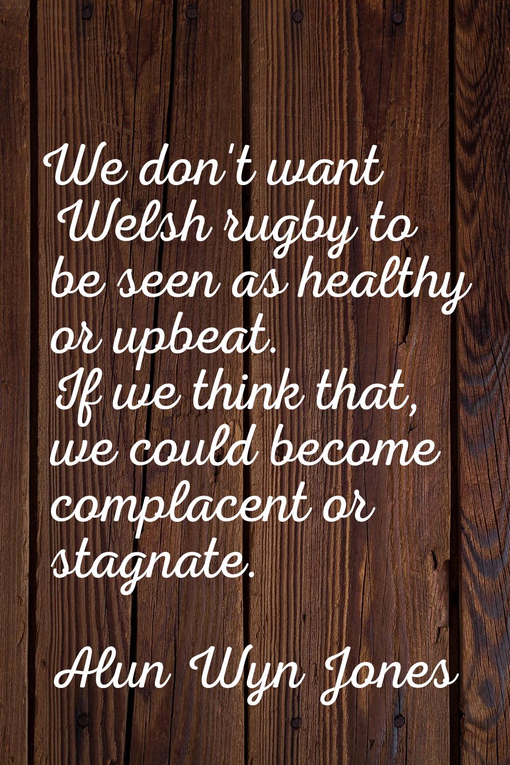 We don't want Welsh rugby to be seen as healthy or upbeat. If we think that, we could become compla