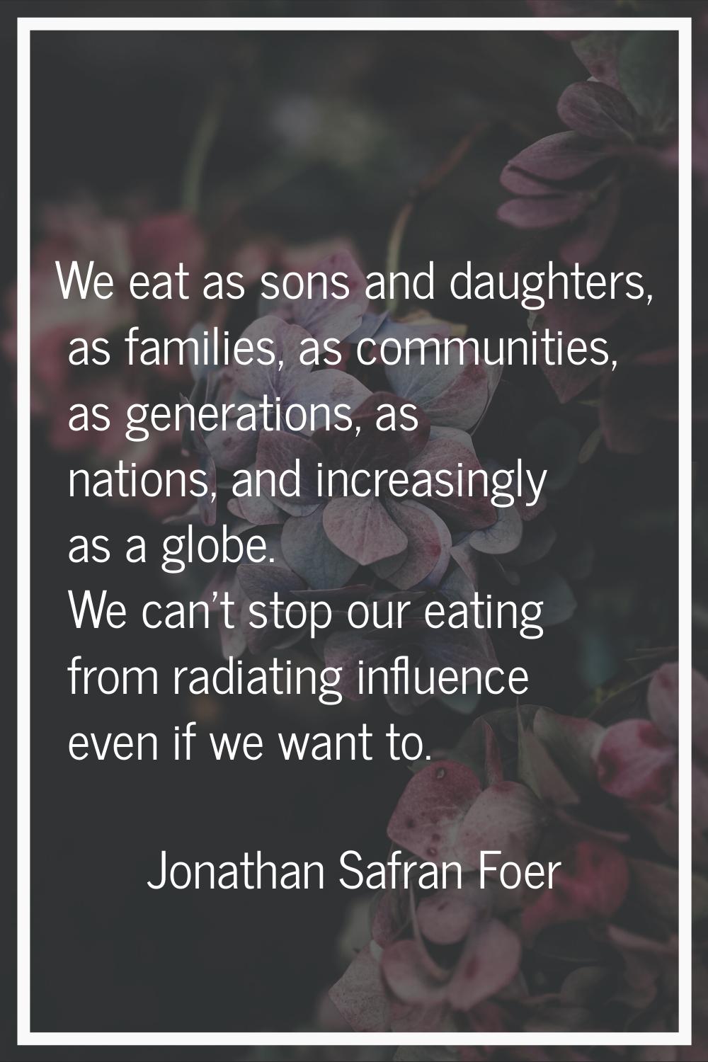 We eat as sons and daughters, as families, as communities, as generations, as nations, and increasi