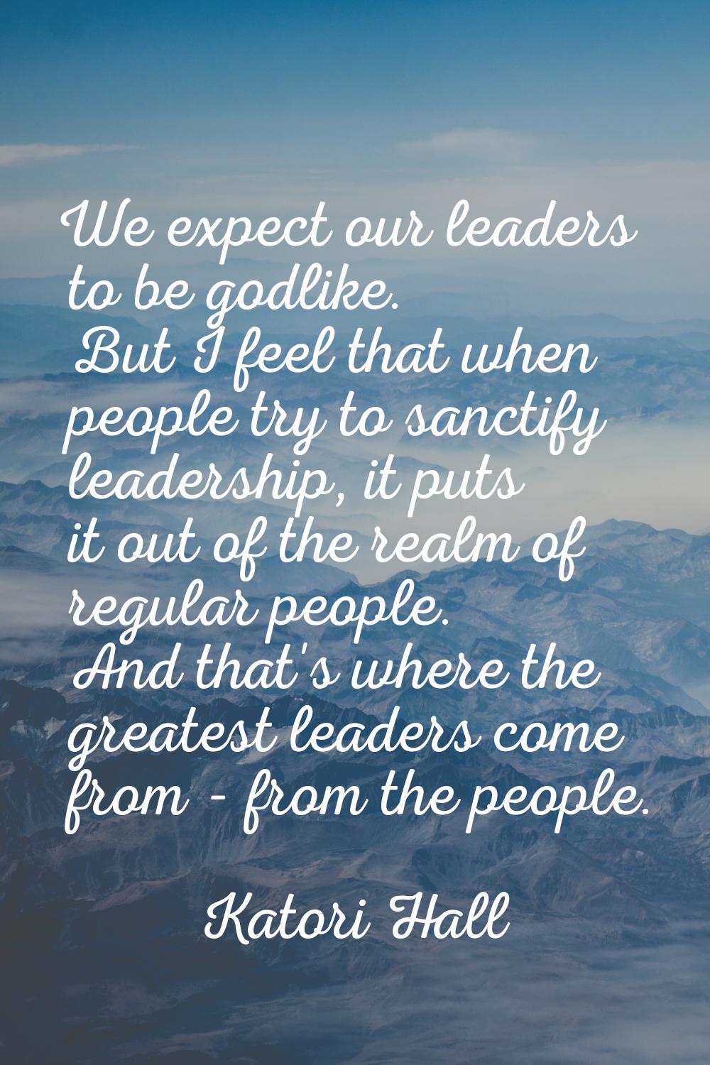 We expect our leaders to be godlike. But I feel that when people try to sanctify leadership, it put
