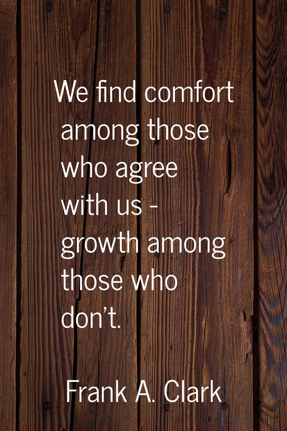 We find comfort among those who agree with us - growth among those who don't.