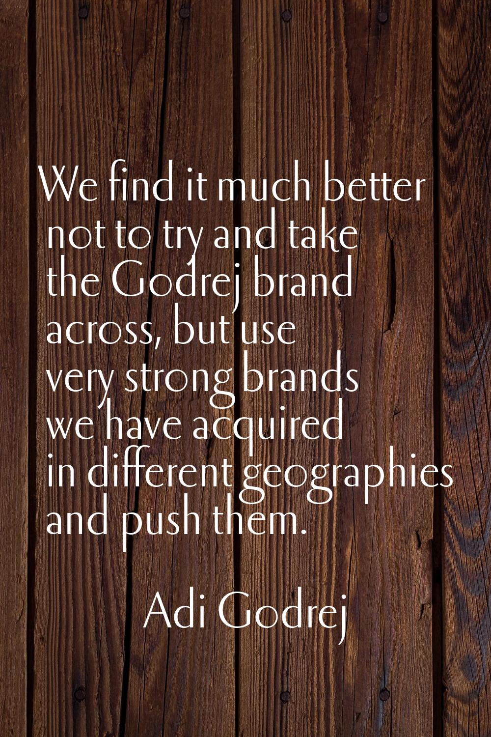 We find it much better not to try and take the Godrej brand across, but use very strong brands we h