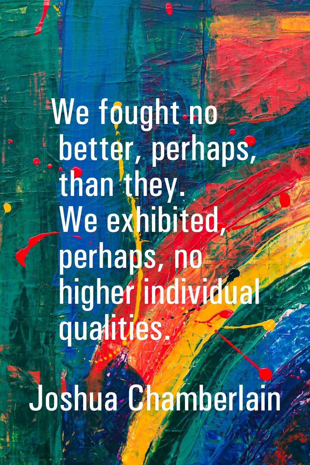 We fought no better, perhaps, than they. We exhibited, perhaps, no higher individual qualities.