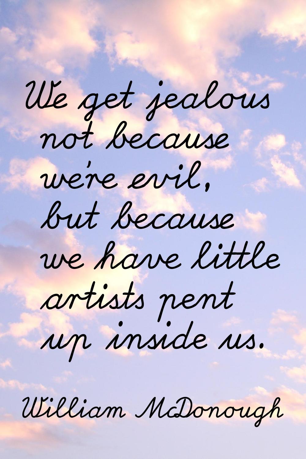 We get jealous not because we're evil, but because we have little artists pent up inside us.