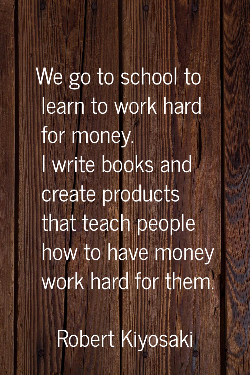 We go to school to learn to work hard for money. I write books and create products that teach peopl
