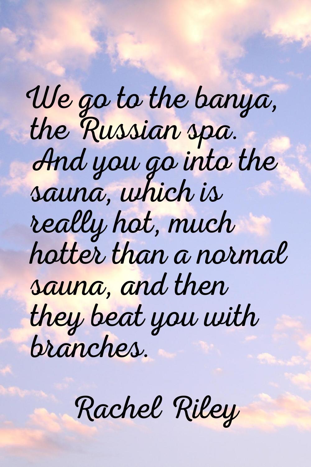 We go to the banya, the Russian spa. And you go into the sauna, which is really hot, much hotter th
