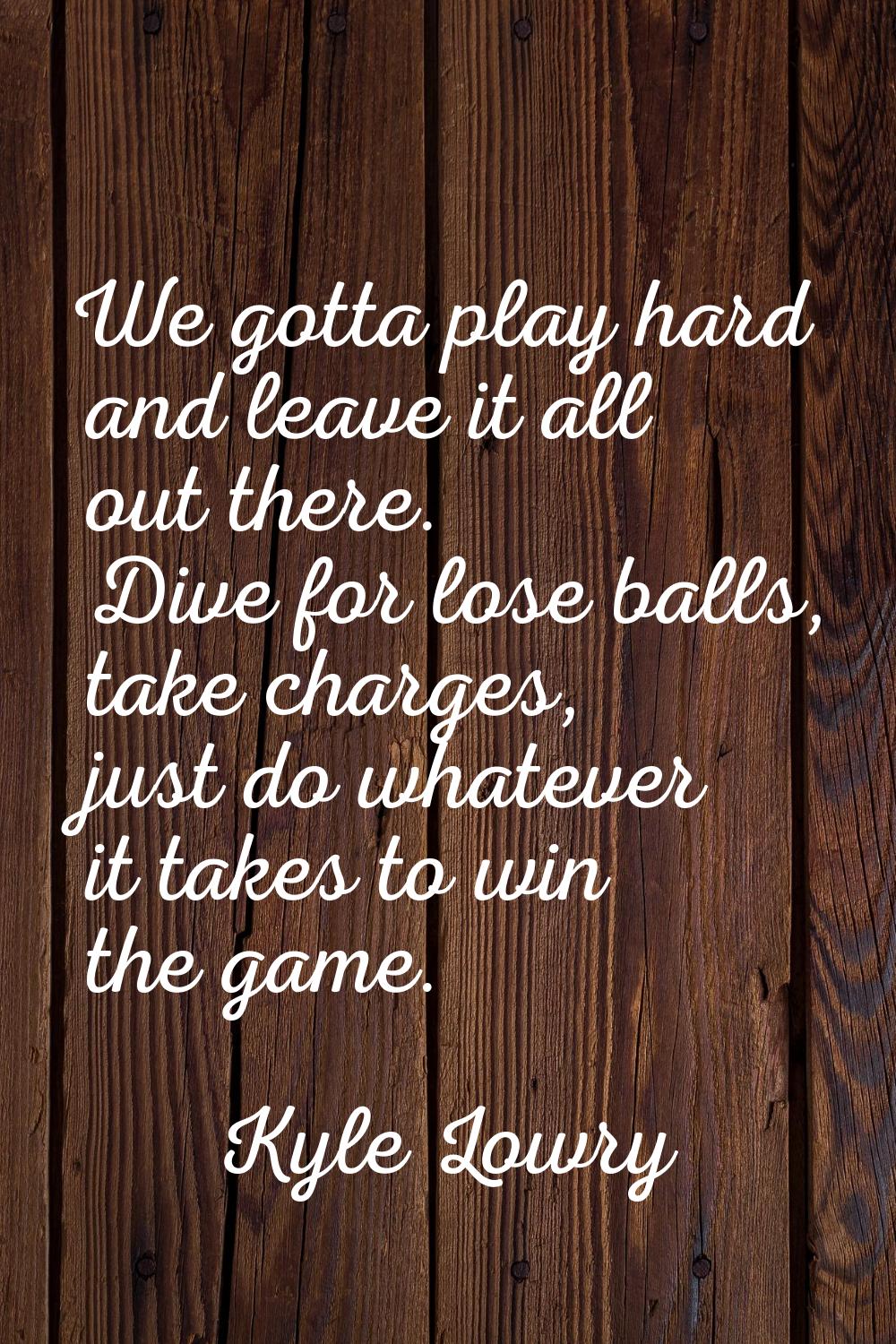 We gotta play hard and leave it all out there. Dive for lose balls, take charges, just do whatever 