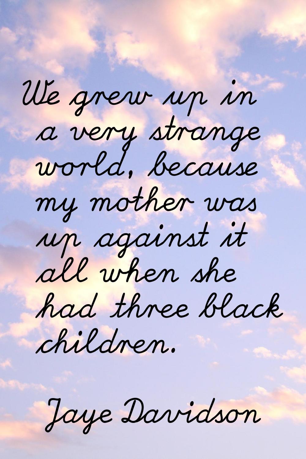 We grew up in a very strange world, because my mother was up against it all when she had three blac