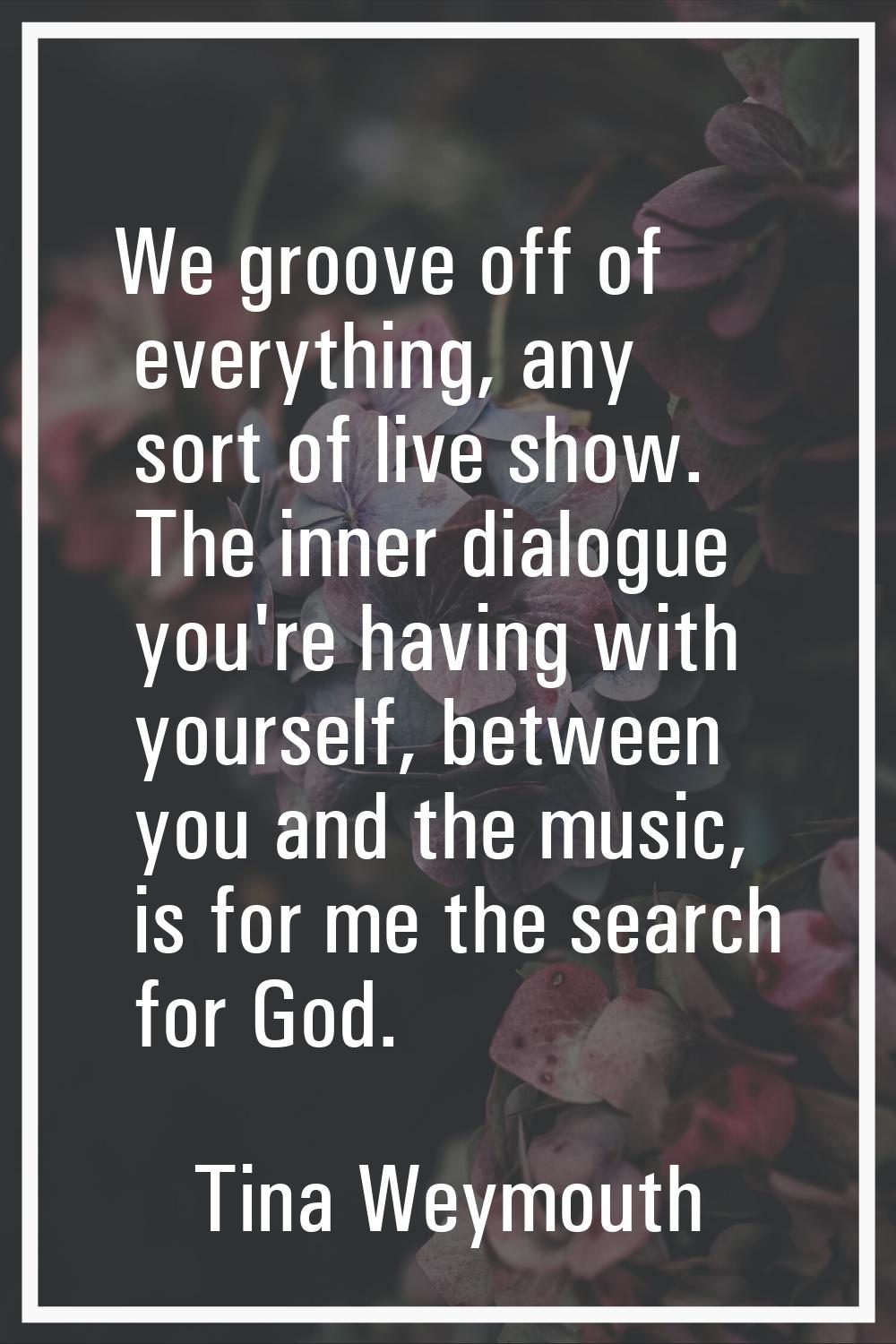 We groove off of everything, any sort of live show. The inner dialogue you're having with yourself,