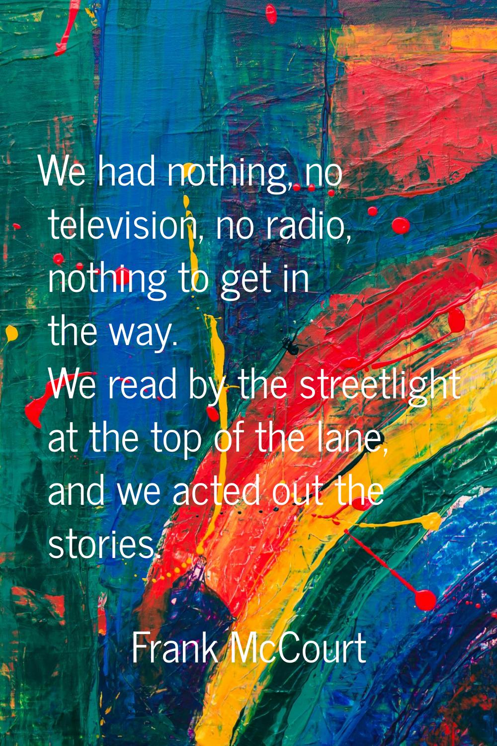 We had nothing, no television, no radio, nothing to get in the way. We read by the streetlight at t