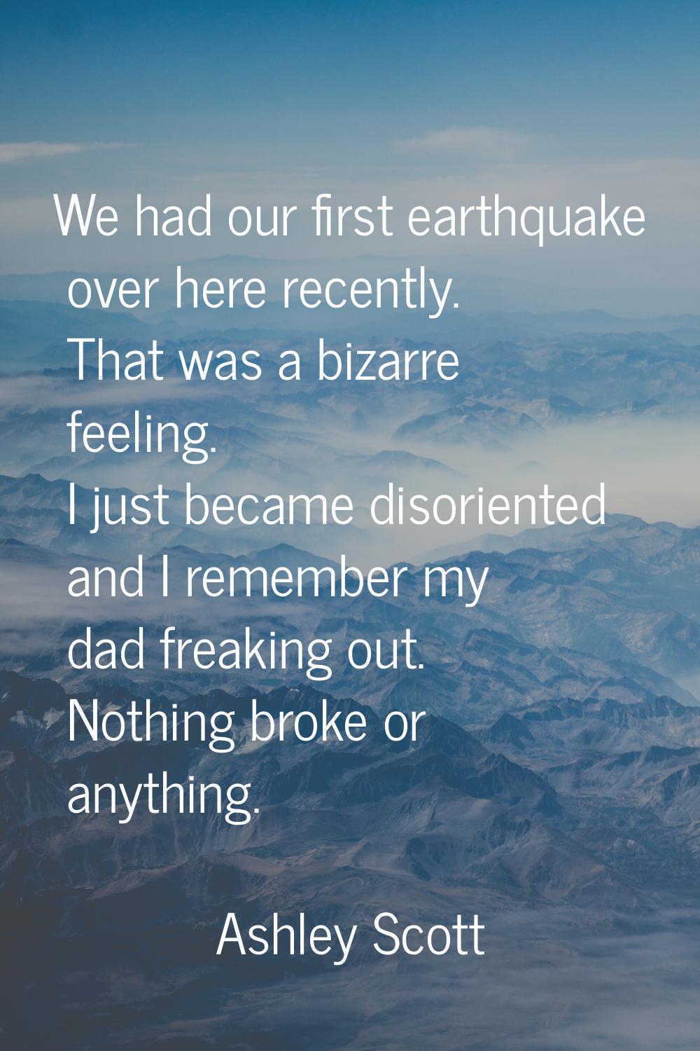 We had our first earthquake over here recently. That was a bizarre feeling. I just became disorient