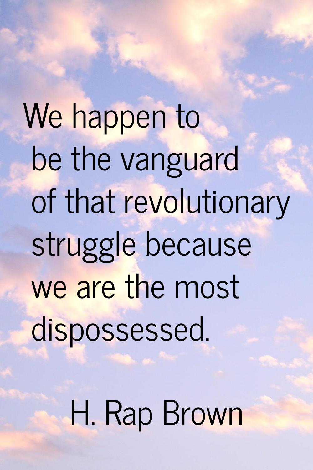 We happen to be the vanguard of that revolutionary struggle because we are the most dispossessed.