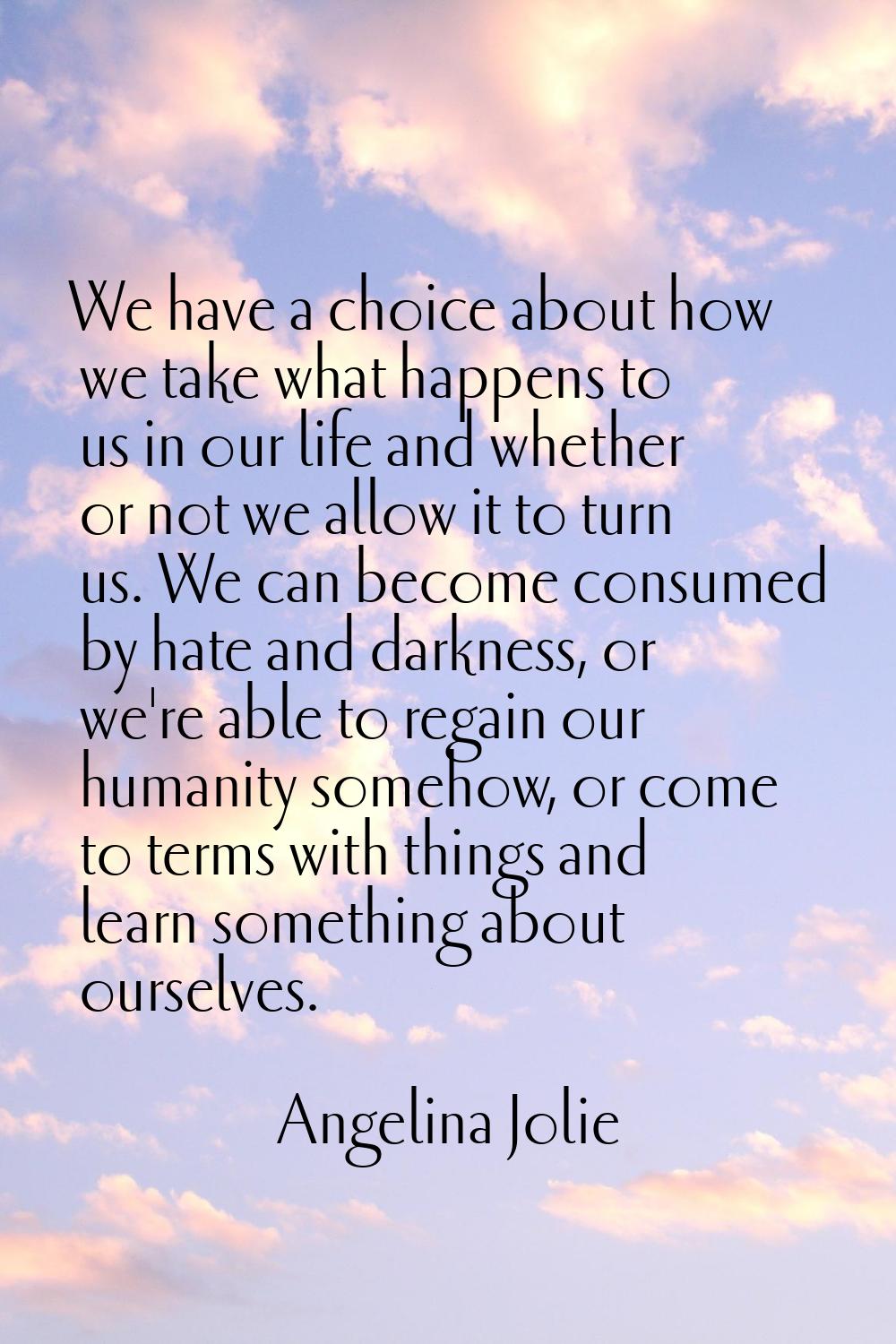 We have a choice about how we take what happens to us in our life and whether or not we allow it to