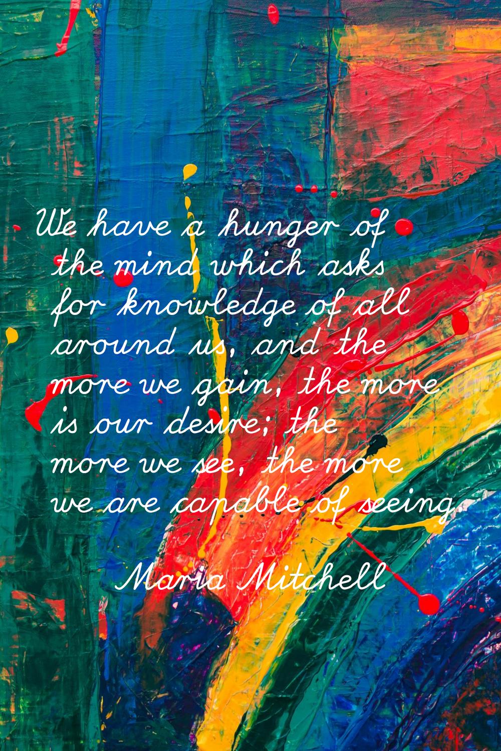 We have a hunger of the mind which asks for knowledge of all around us, and the more we gain, the m