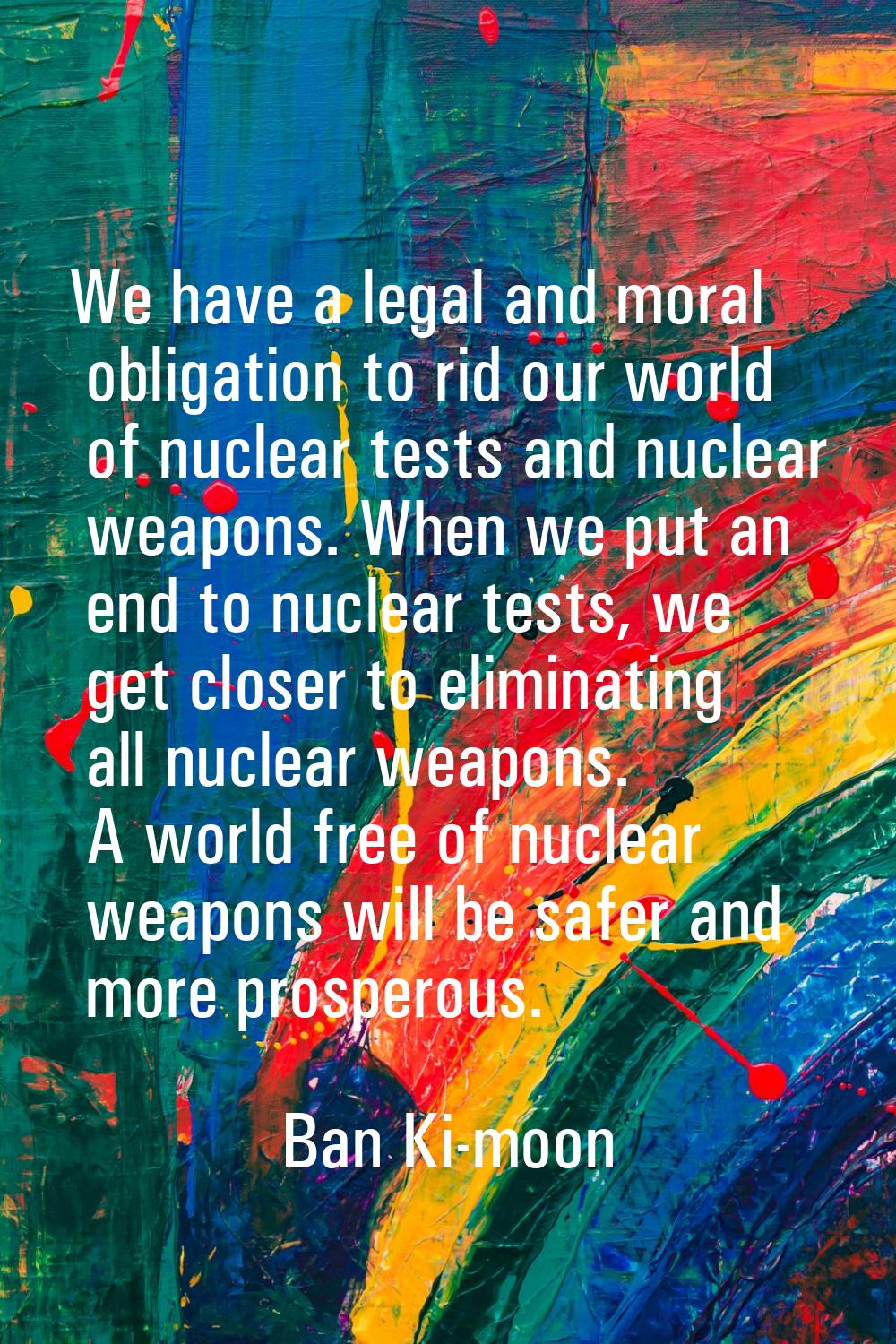 We have a legal and moral obligation to rid our world of nuclear tests and nuclear weapons. When we