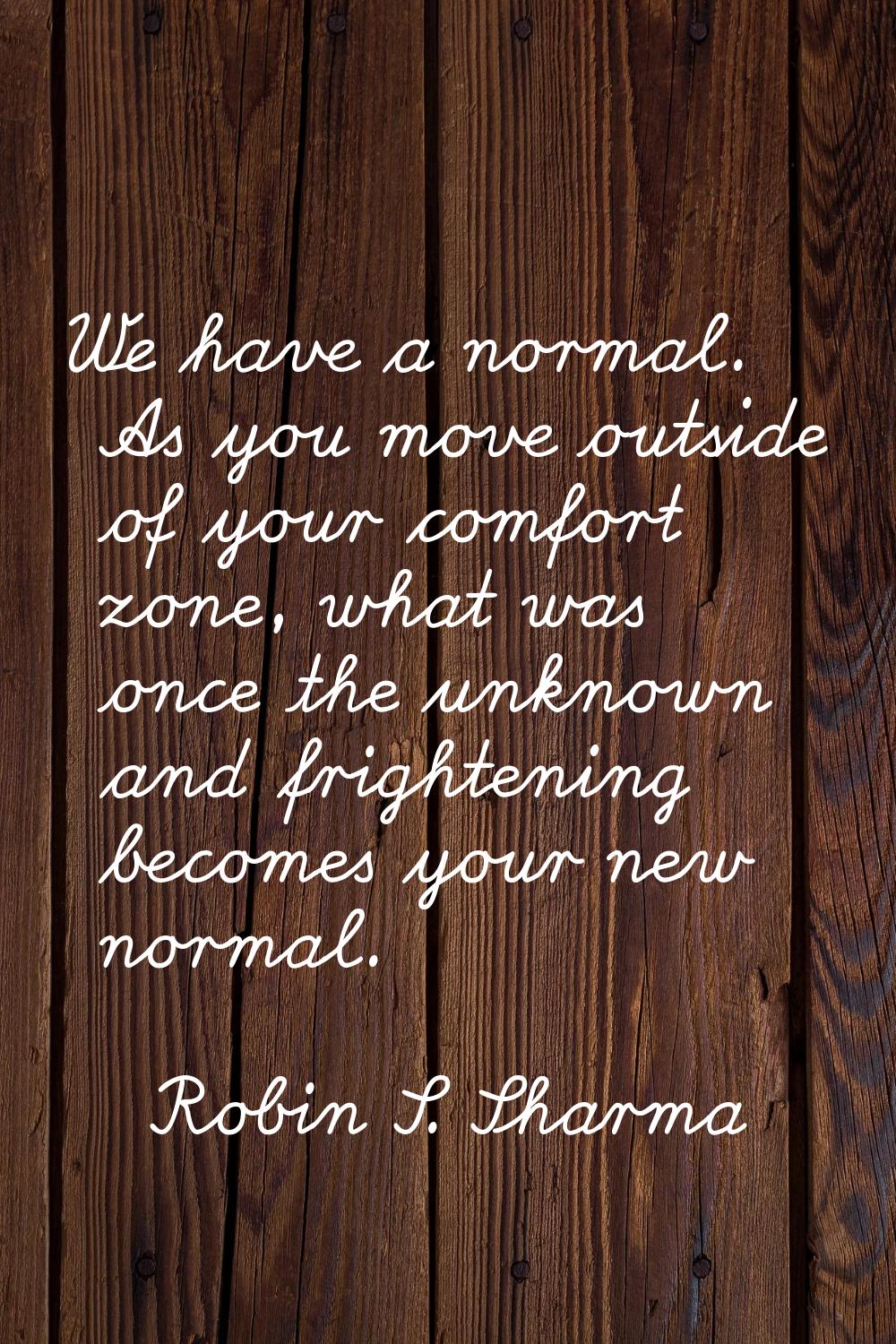 We have a normal. As you move outside of your comfort zone, what was once the unknown and frighteni