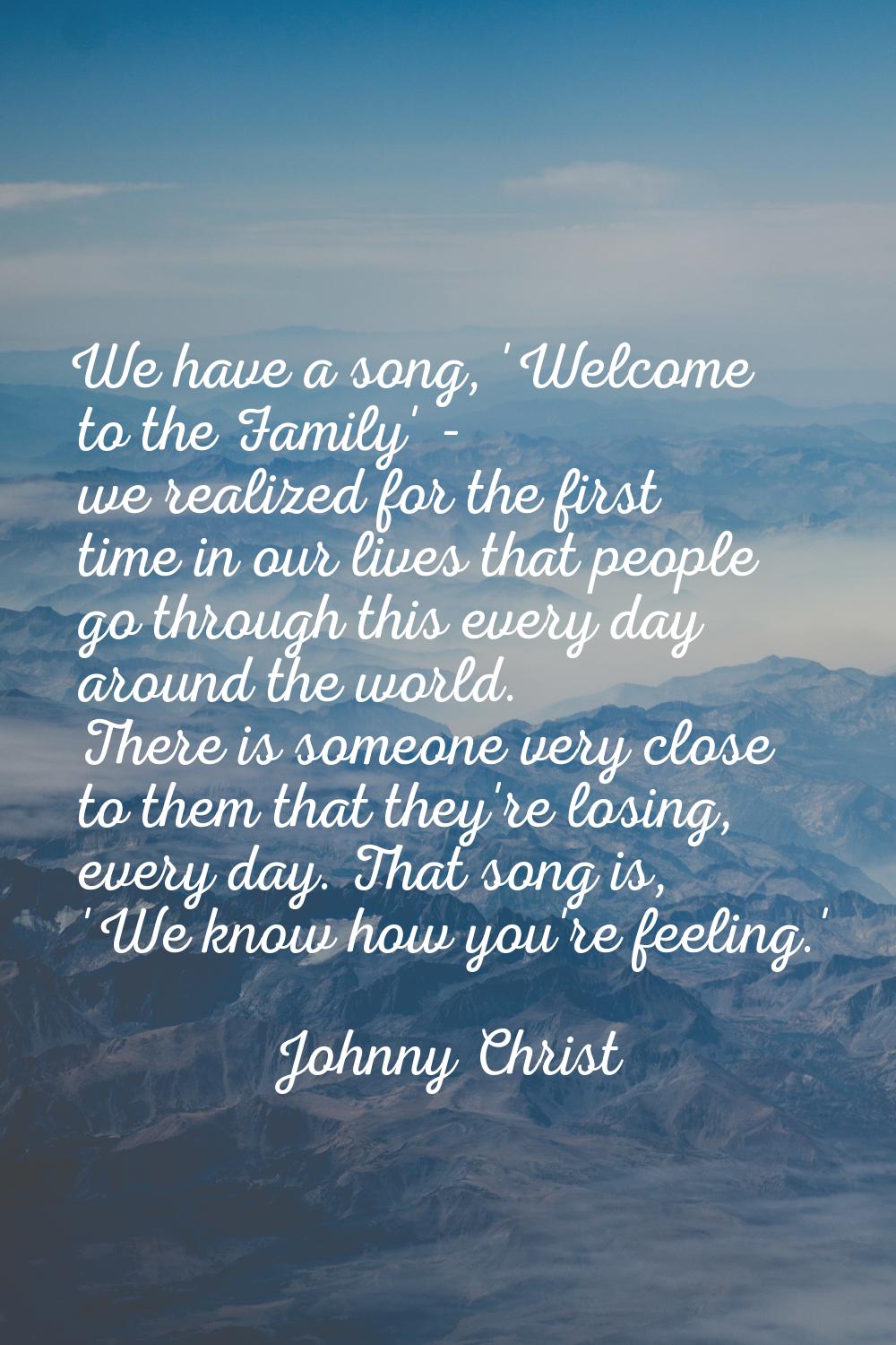 We have a song, 'Welcome to the Family' - we realized for the first time in our lives that people g