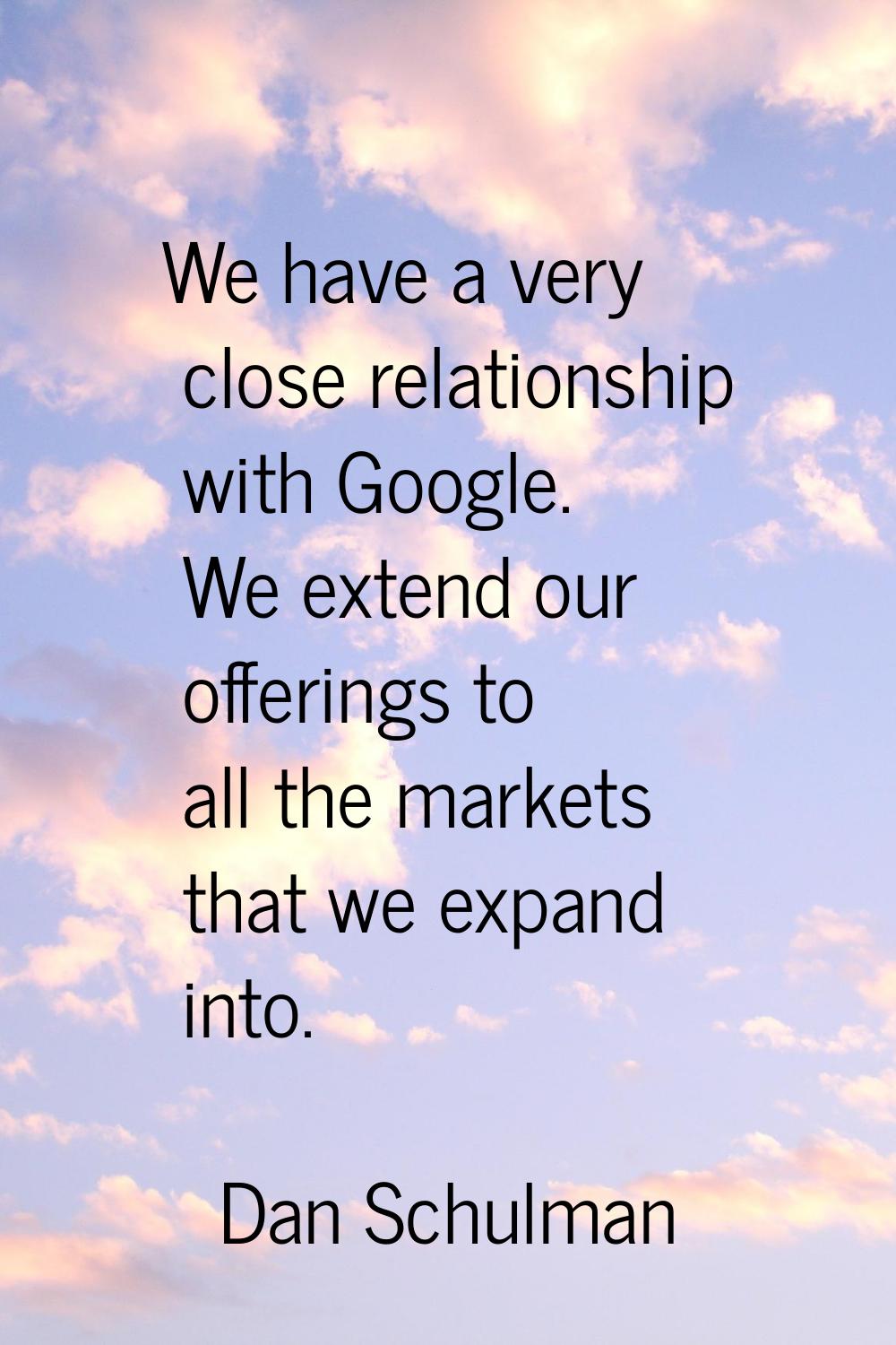 We have a very close relationship with Google. We extend our offerings to all the markets that we e