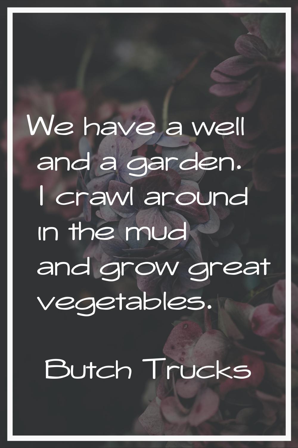 We have a well and a garden. I crawl around in the mud and grow great vegetables.