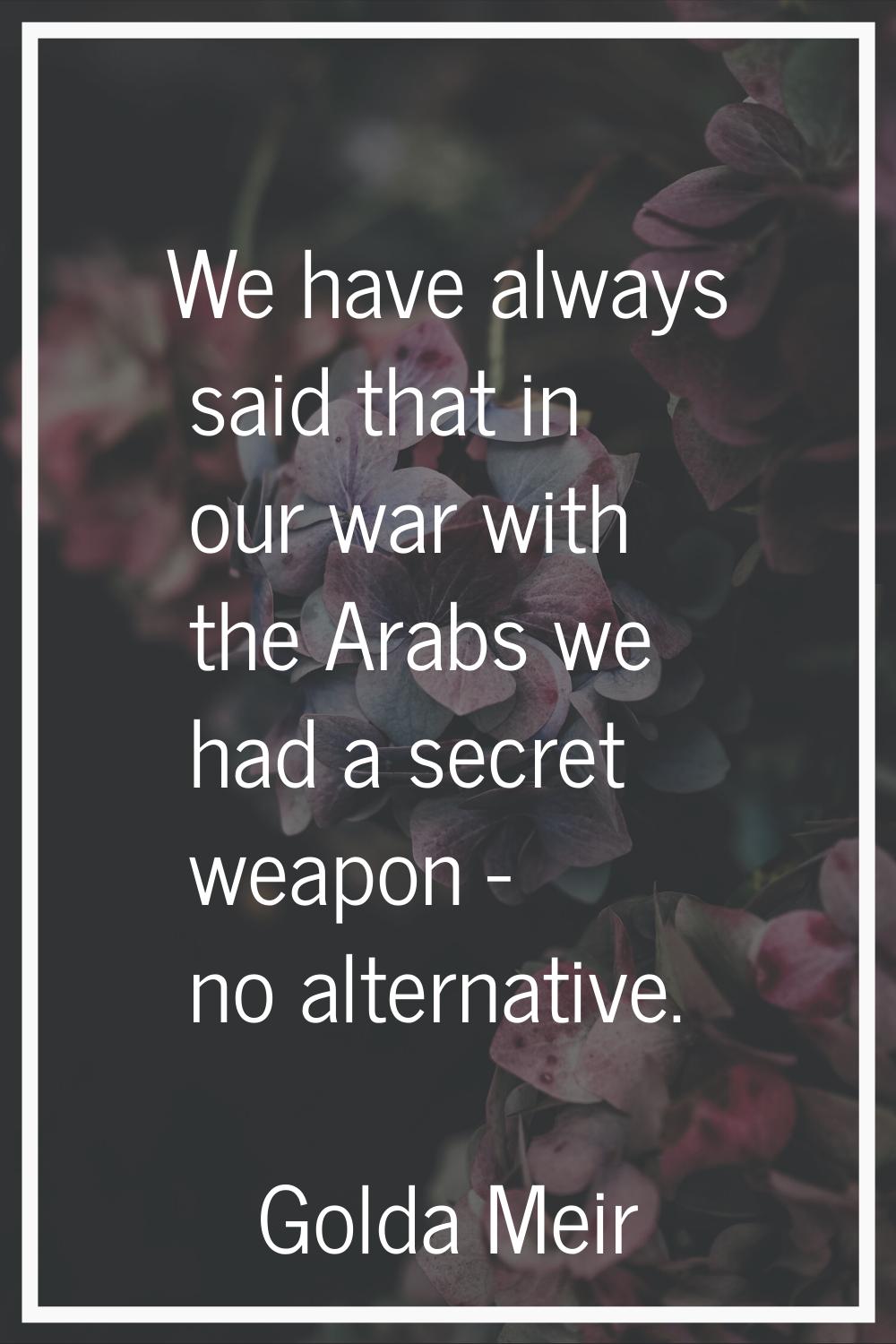 We have always said that in our war with the Arabs we had a secret weapon - no alternative.