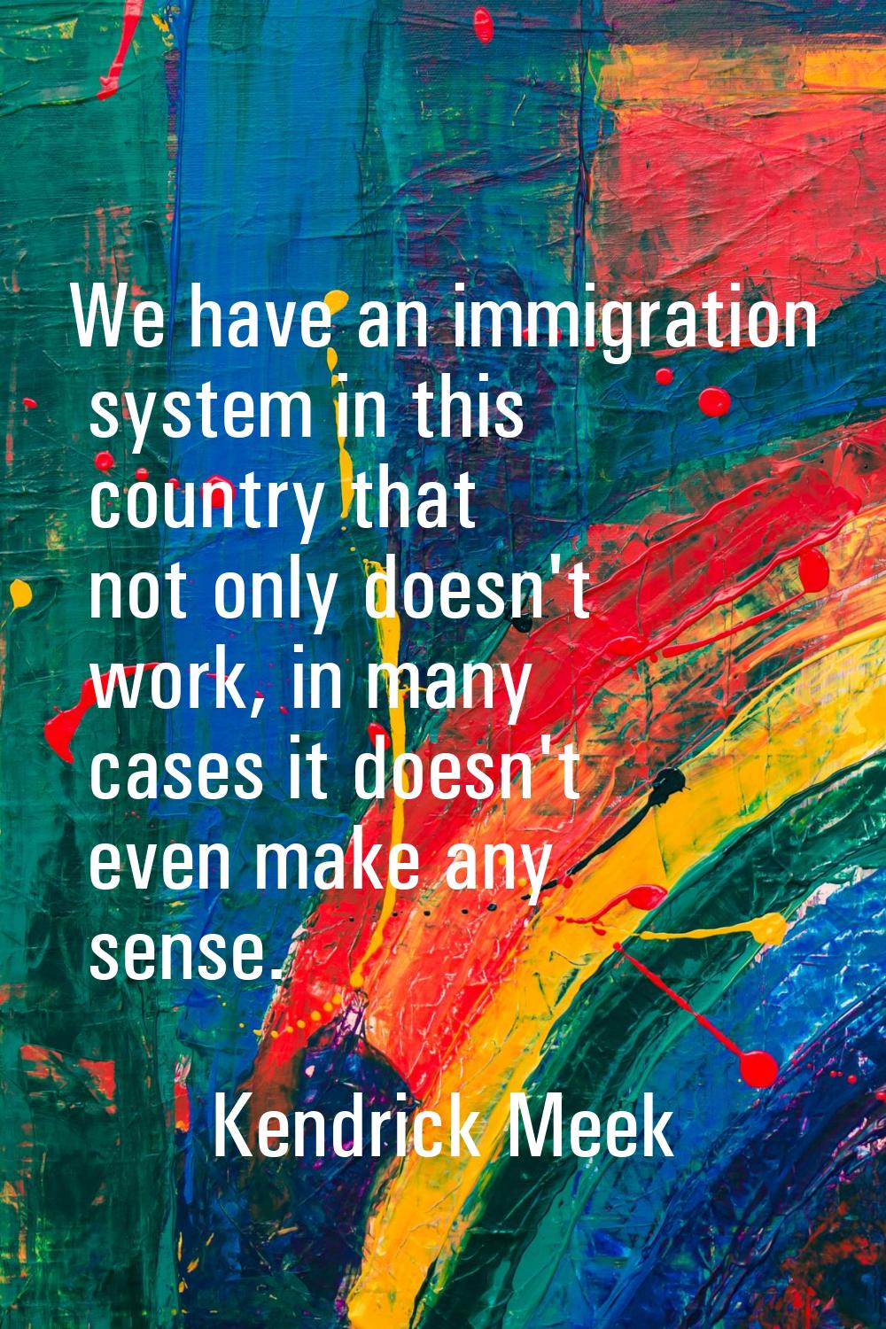 We have an immigration system in this country that not only doesn't work, in many cases it doesn't 