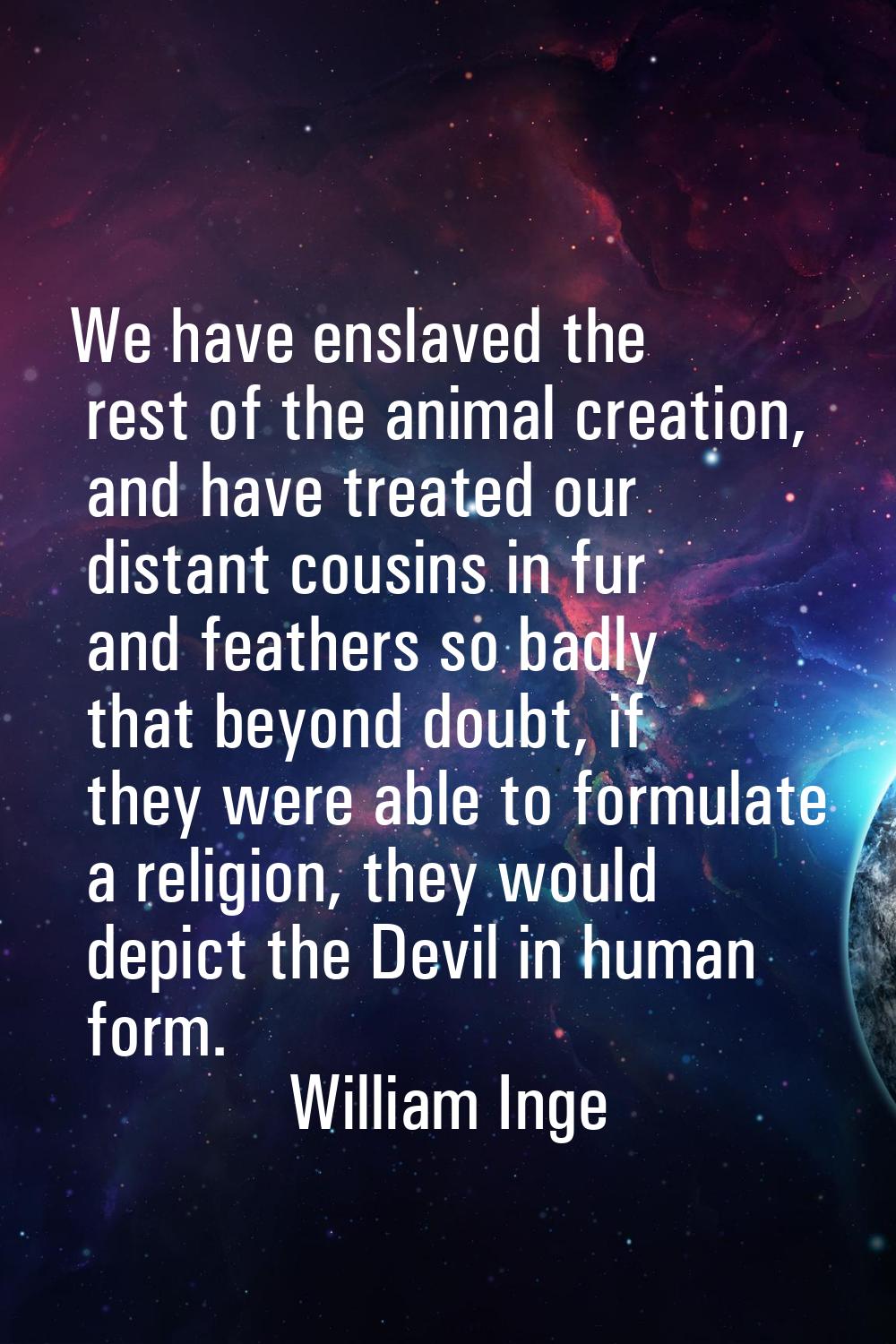 We have enslaved the rest of the animal creation, and have treated our distant cousins in fur and f
