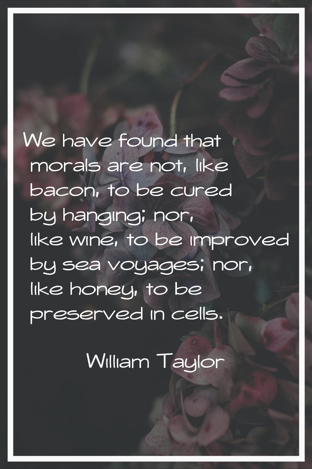 We have found that morals are not, like bacon, to be cured by hanging; nor, like wine, to be improv