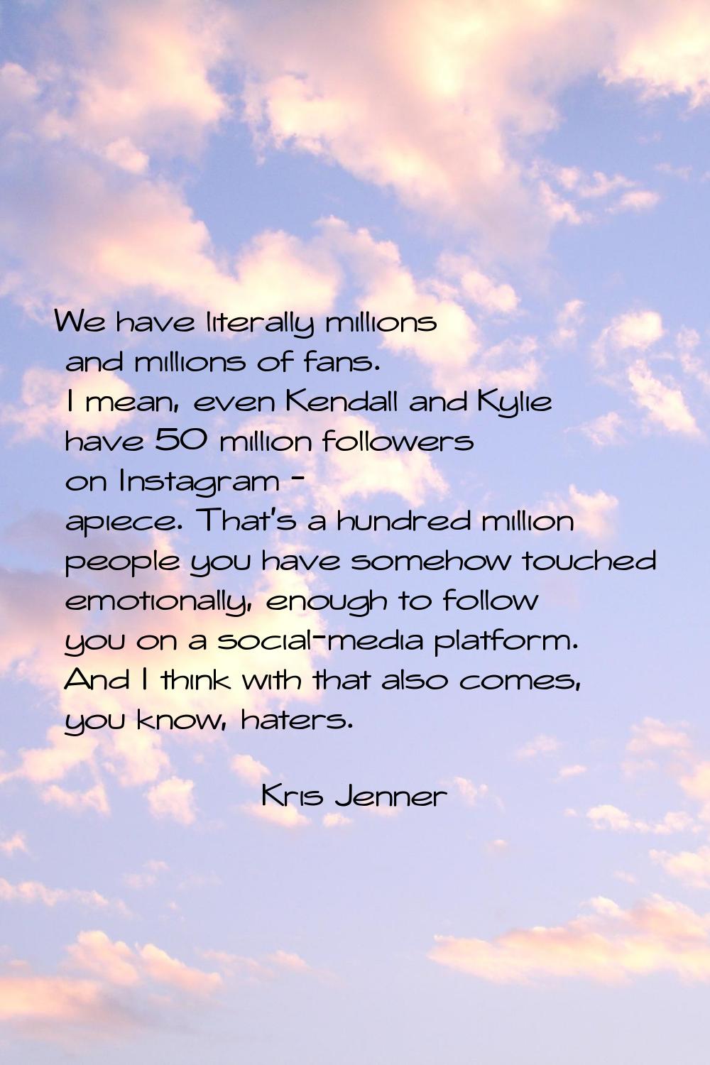 We have literally millions and millions of fans. I mean, even Kendall and Kylie have 50 million fol