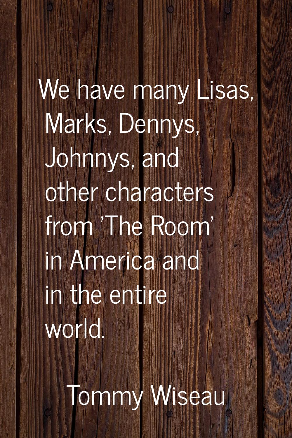 We have many Lisas, Marks, Dennys, Johnnys, and other characters from 'The Room' in America and in 