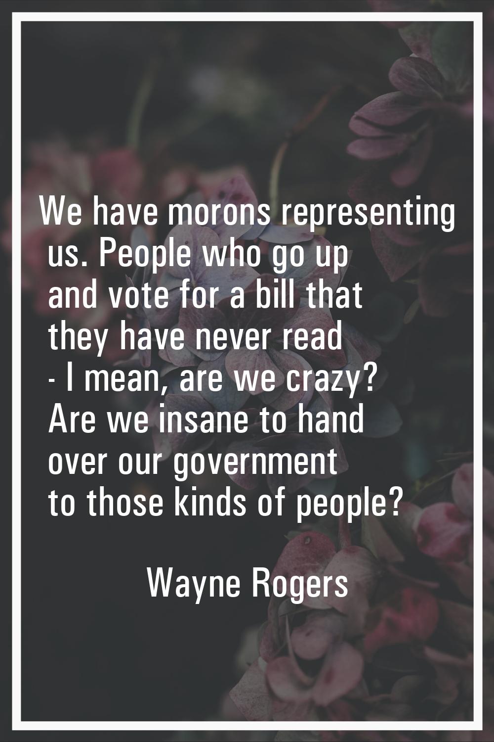 We have morons representing us. People who go up and vote for a bill that they have never read - I 
