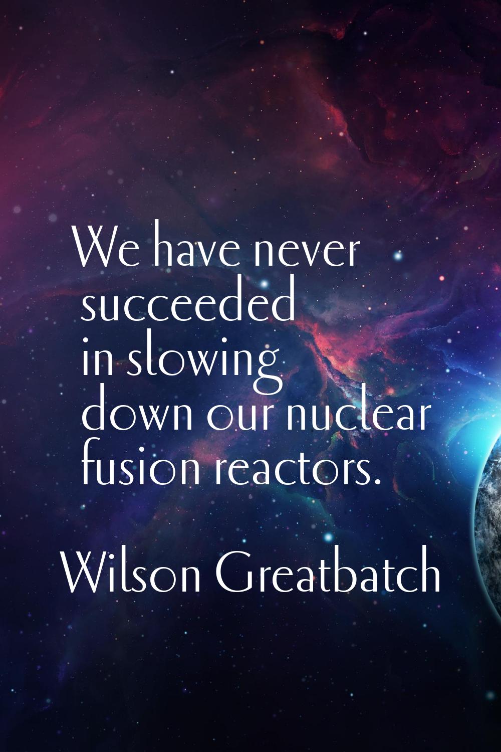We have never succeeded in slowing down our nuclear fusion reactors.