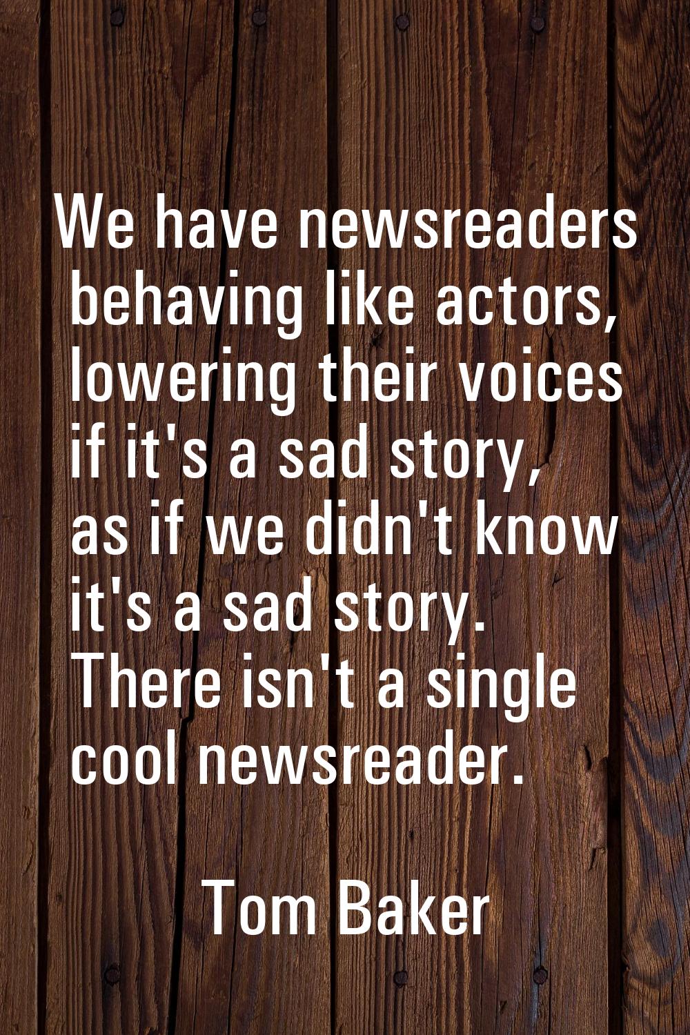 We have newsreaders behaving like actors, lowering their voices if it's a sad story, as if we didn'