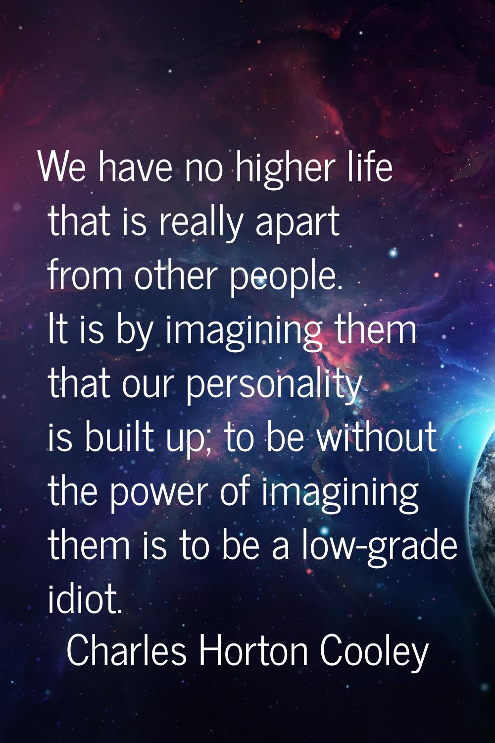 We have no higher life that is really apart from other people. It is by imagining them that our per