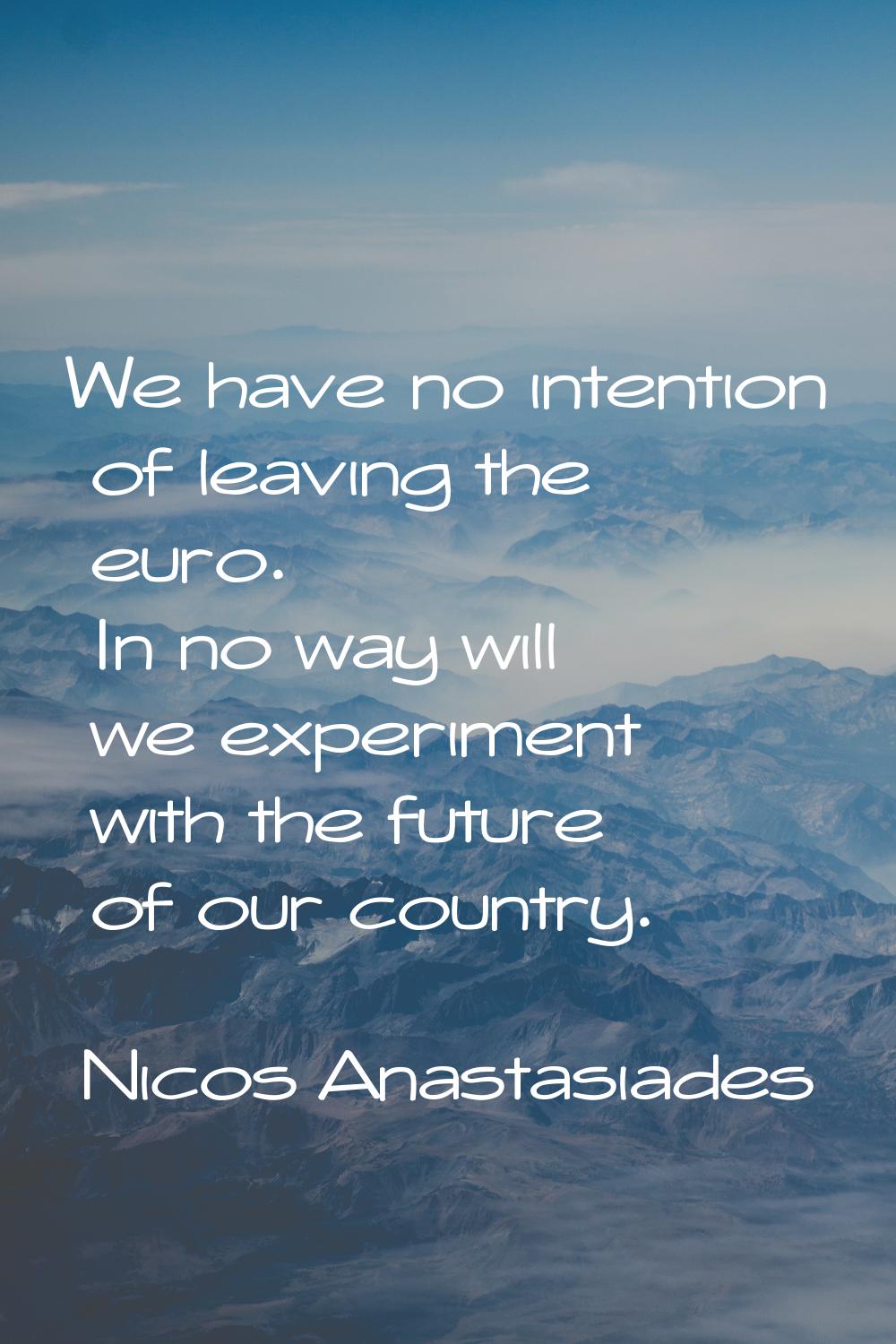 We have no intention of leaving the euro. In no way will we experiment with the future of our count