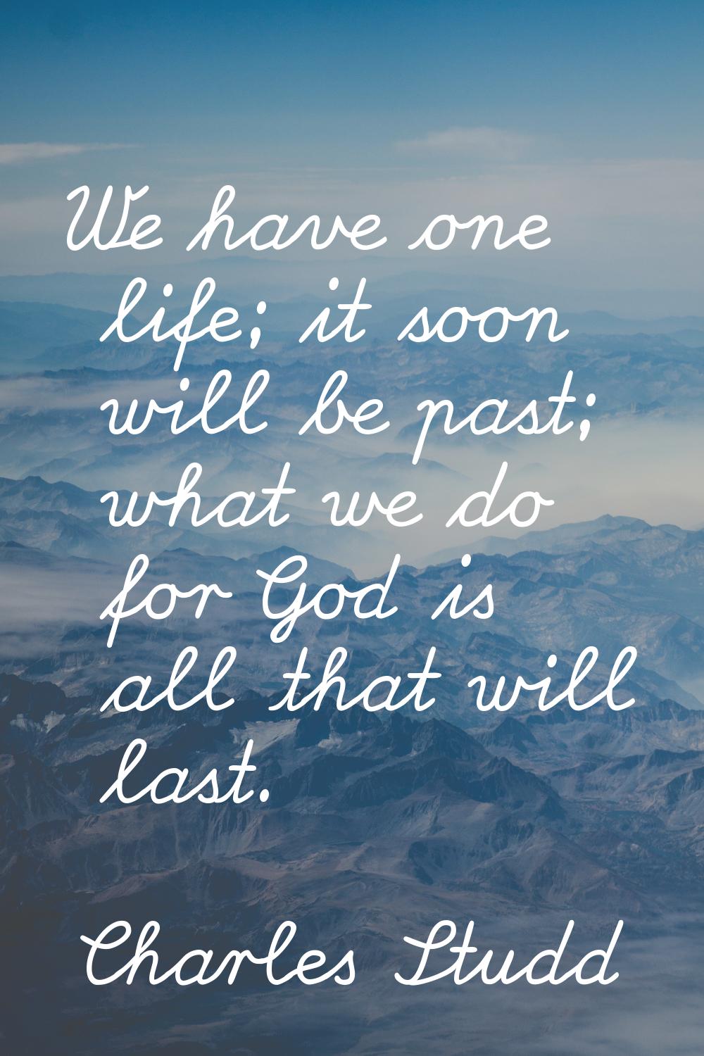 We have one life; it soon will be past; what we do for God is all that will last.