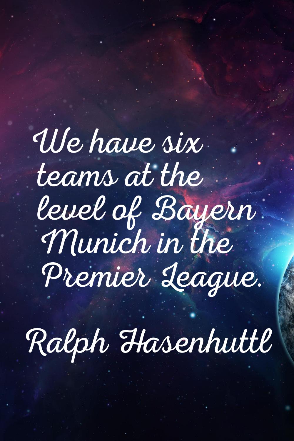 We have six teams at the level of Bayern Munich in the Premier League.