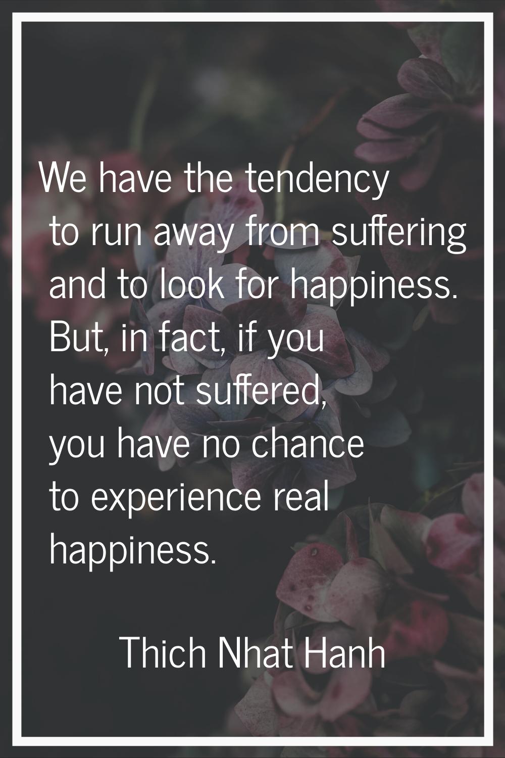 We have the tendency to run away from suffering and to look for happiness. But, in fact, if you hav