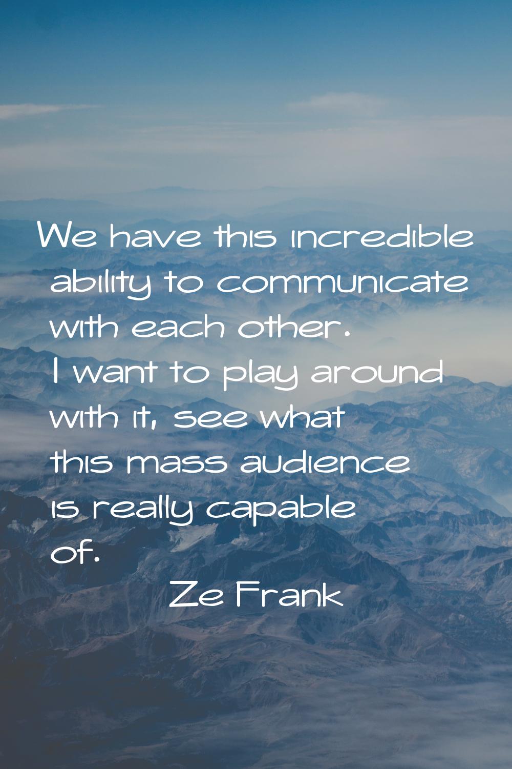 We have this incredible ability to communicate with each other. I want to play around with it, see 