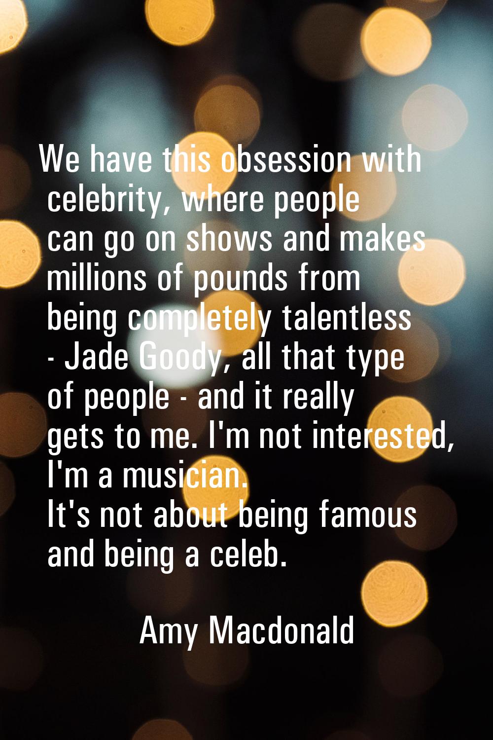 We have this obsession with celebrity, where people can go on shows and makes millions of pounds fr