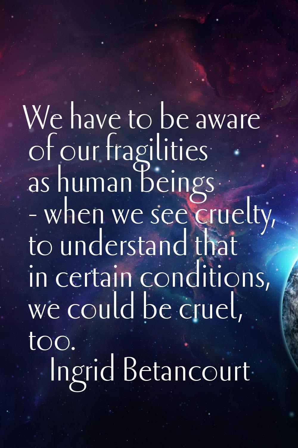 We have to be aware of our fragilities as human beings - when we see cruelty, to understand that in