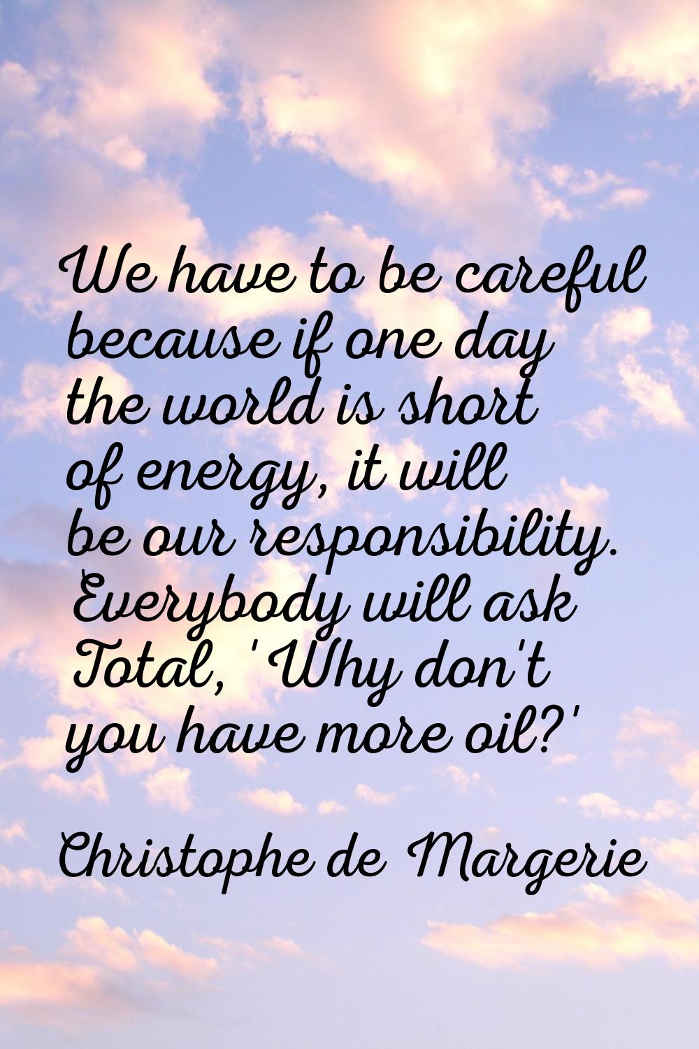 We have to be careful because if one day the world is short of energy, it will be our responsibilit