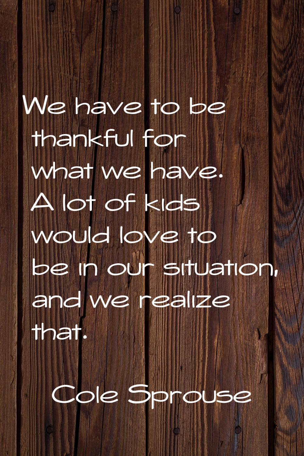 We have to be thankful for what we have. A lot of kids would love to be in our situation, and we re