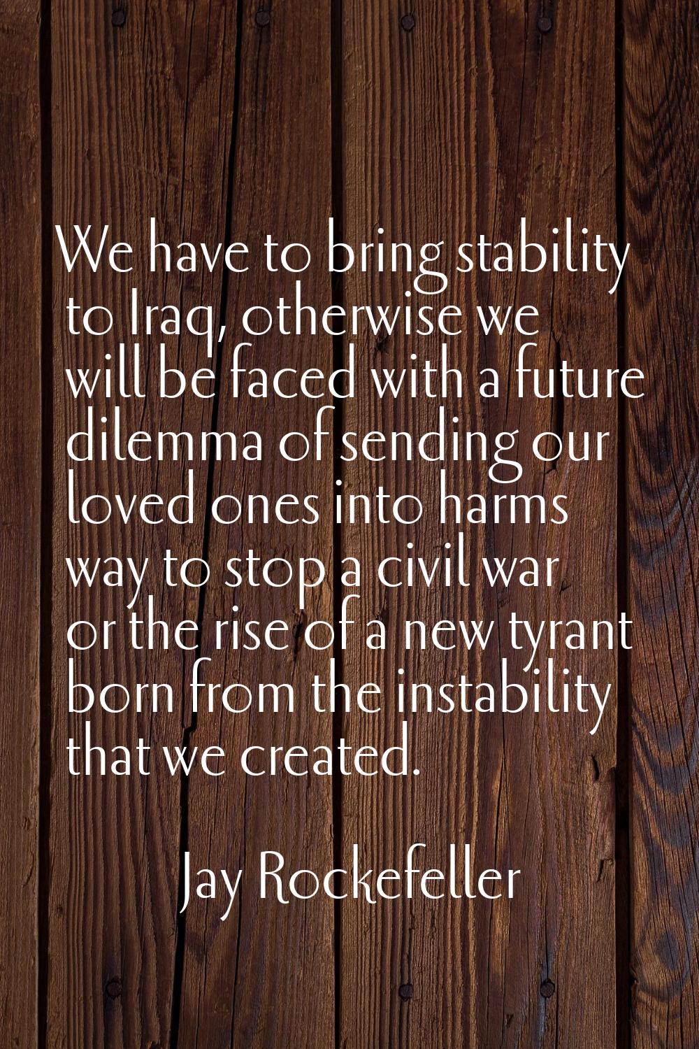 We have to bring stability to Iraq, otherwise we will be faced with a future dilemma of sending our