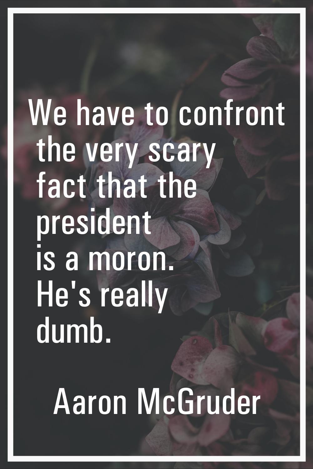 We have to confront the very scary fact that the president is a moron. He's really dumb.