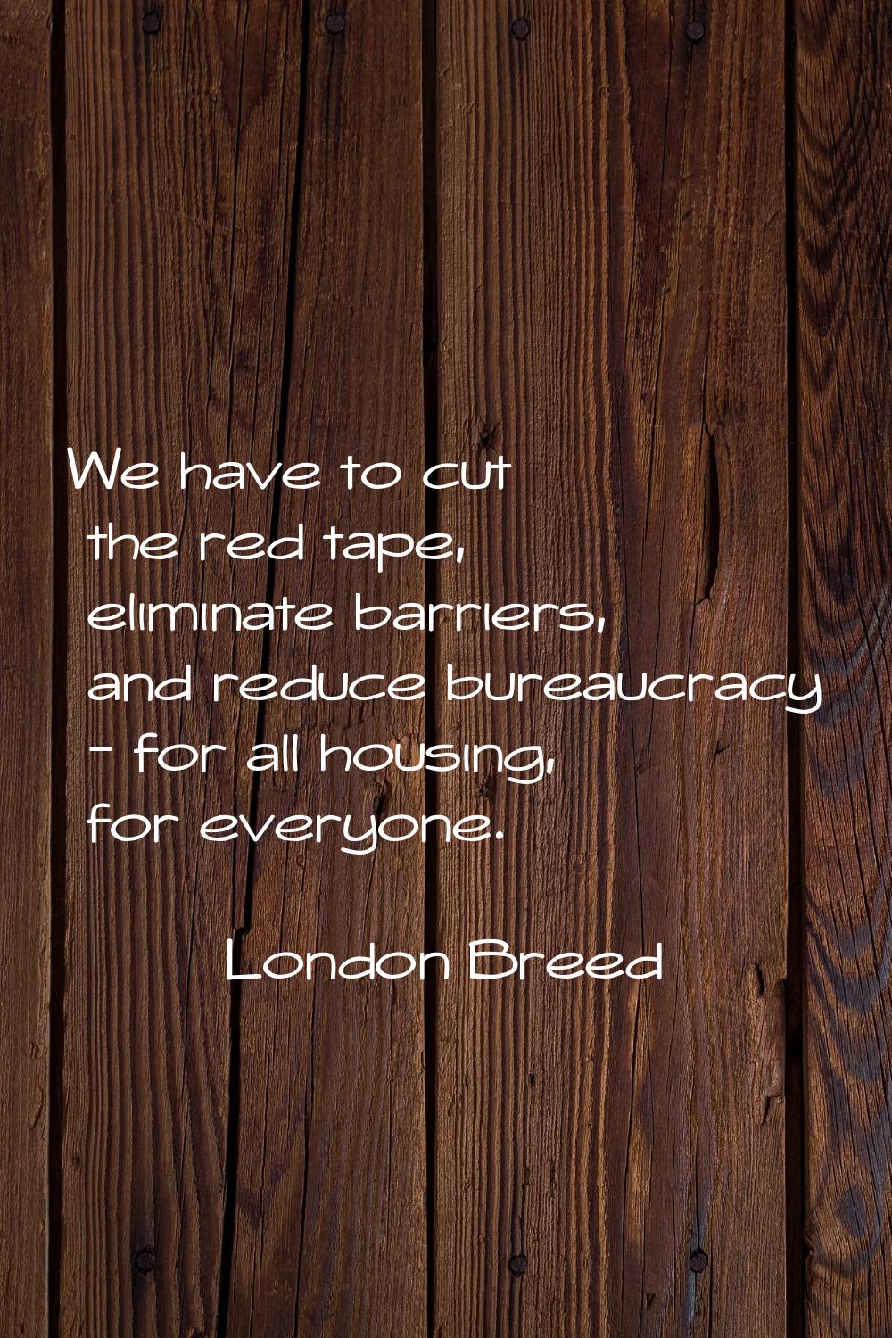 We have to cut the red tape, eliminate barriers, and reduce bureaucracy - for all housing, for ever
